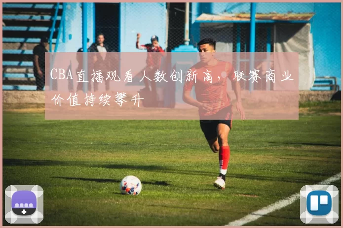 CBA直播观看人数创新高，联赛商业价值持续攀升
