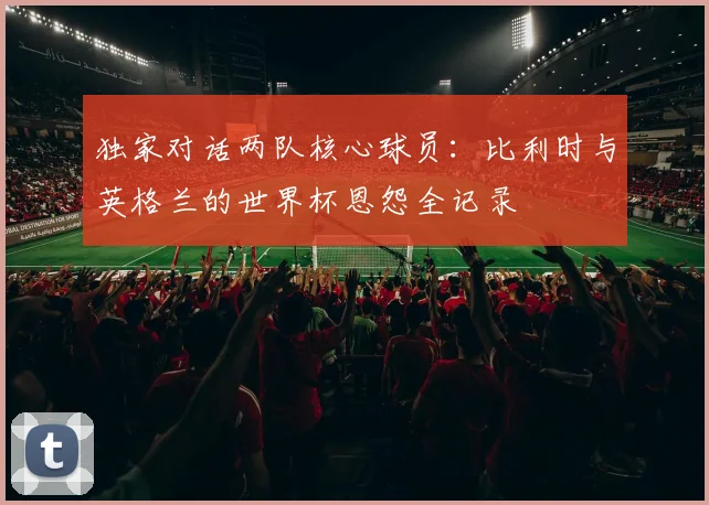 独家对话两队核心球员：比利时与英格兰的世界杯恩怨全记录