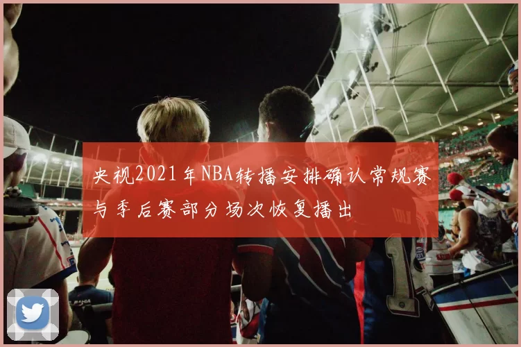 央视2021年NBA转播安排确认常规赛与季后赛部分场次恢复播出