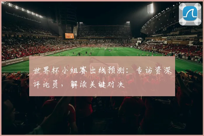 世界杯小组赛出线预测:专访资深评论员,解读关键对决