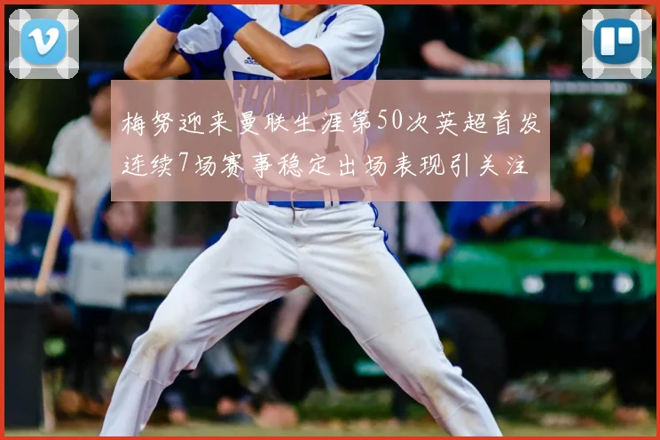 梅努迎来曼联生涯第50次英超首发连续7场赛事稳定出场表现引关注
