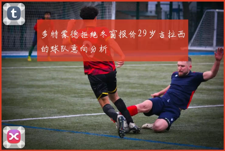 多特蒙德拒绝冬窗报价29岁吉拉西的球队意向分析