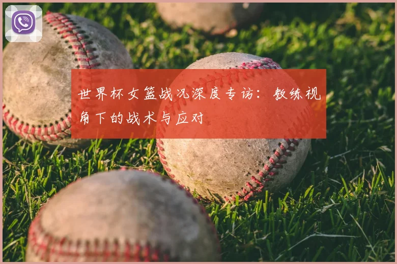 世界杯女篮战况深度专访：教练视角下的战术与应对