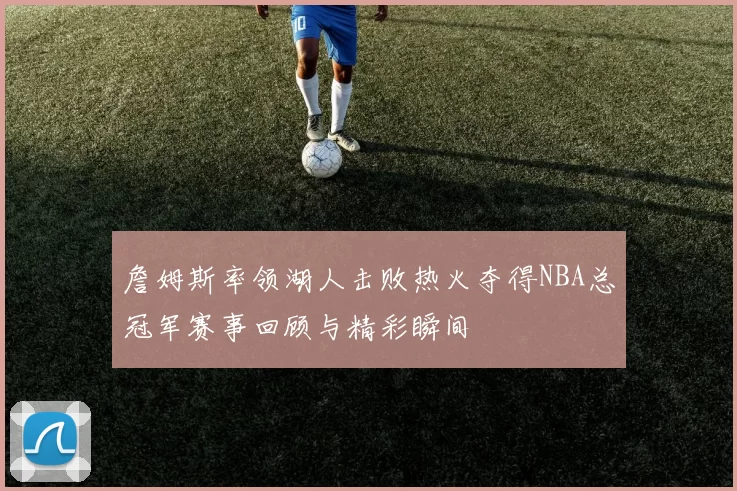 詹姆斯率领湖人击败热火夺得NBA总冠军赛事回顾与精彩瞬间
