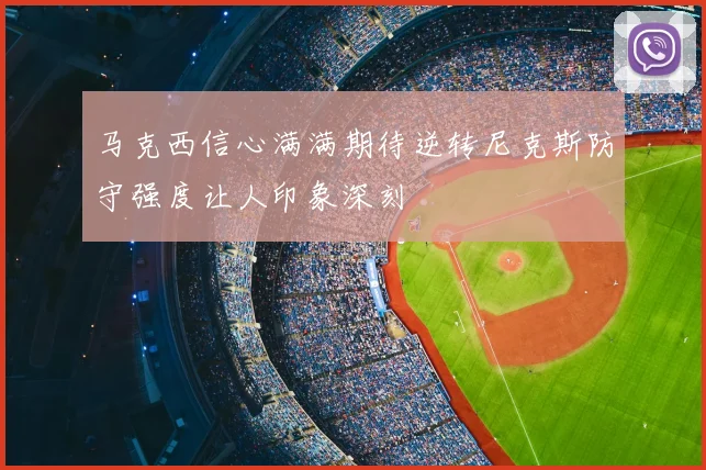 马克西信心满满期待逆转尼克斯防守强度让人印象深刻