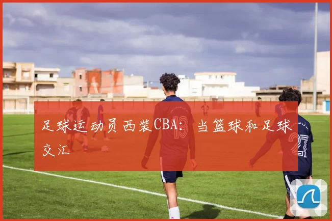 足球运动员西装CBA：当篮球和足球交汇