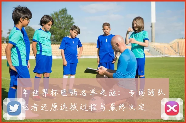 年世界杯巴西名单之谜:专访随队记者还原选拔过程与最终决定