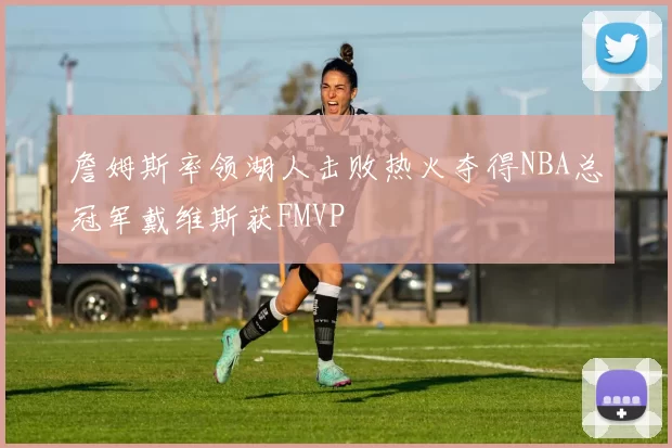 詹姆斯率领湖人击败热火夺得NBA总冠军戴维斯获FMVP