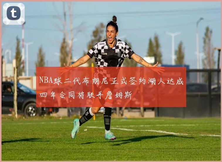 NBA球二代布朗尼正式签约湖人达成四年合同将联手詹姆斯