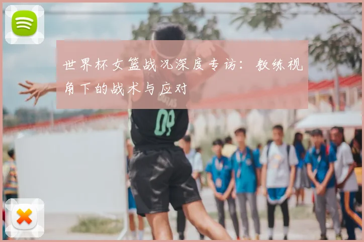 世界杯女篮战况深度专访：教练视角下的战术与应对