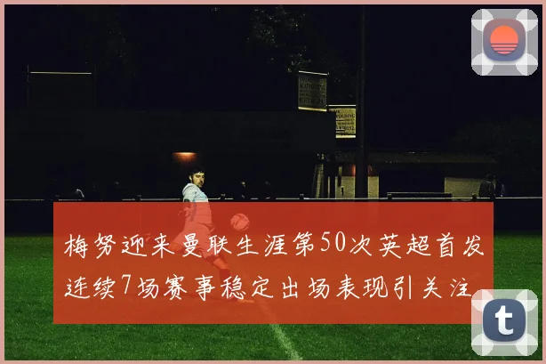 梅努迎来曼联生涯第50次英超首发连续7场赛事稳定出场表现引关注