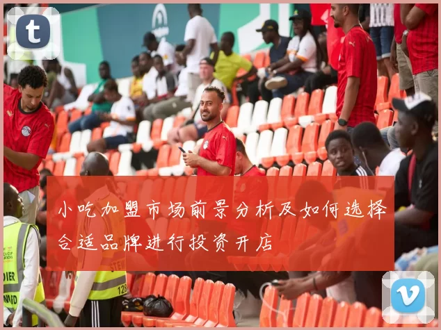 小吃加盟市场前景分析及如何选择合适品牌进行投资开店